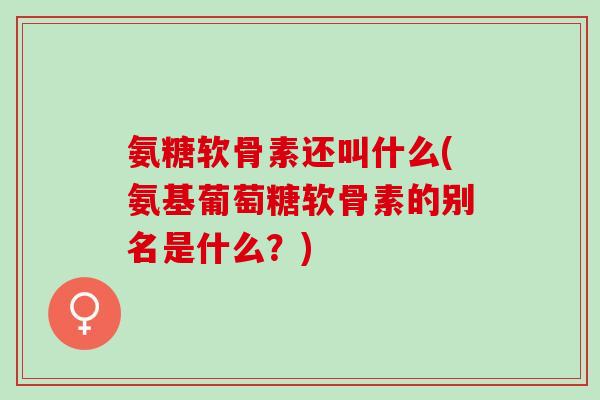 氨糖软骨素还叫什么(氨基葡萄糖软骨素的别名是什么？)