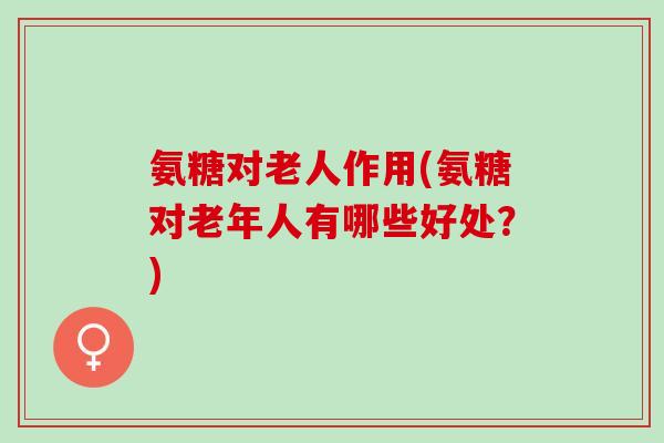 氨糖对老人作用(氨糖对老年人有哪些好处？)