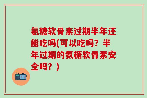 氨糖软骨素过期半年还能吃吗(可以吃吗？半年过期的氨糖软骨素安全吗？)