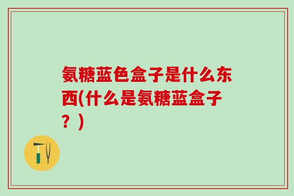 氨糖蓝色盒子是什么东西(什么是氨糖蓝盒子？)