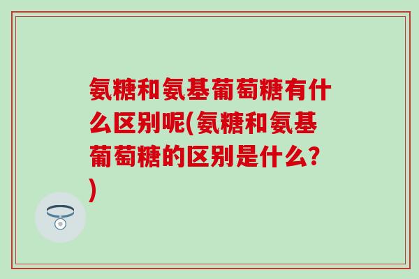 氨糖和氨基葡萄糖有什么区别呢(氨糖和氨基葡萄糖的区别是什么？)