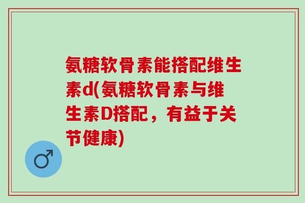 氨糖软骨素能搭配维生素d(氨糖软骨素与维生素D搭配，有益于关节健康)
