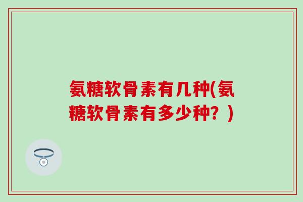 氨糖软骨素有几种(氨糖软骨素有多少种？)