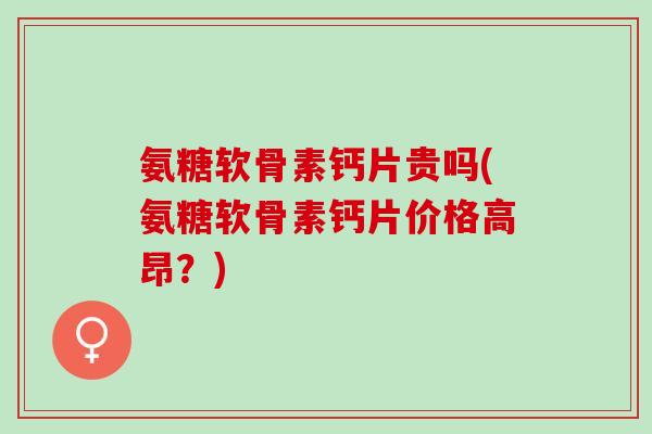 氨糖软骨素钙片贵吗(氨糖软骨素钙片价格高昂？)