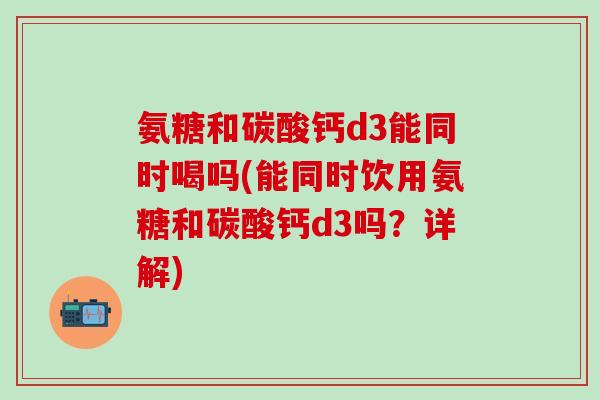 氨糖和碳酸钙d3能同时喝吗(能同时饮用氨糖和碳酸钙d3吗？详解)