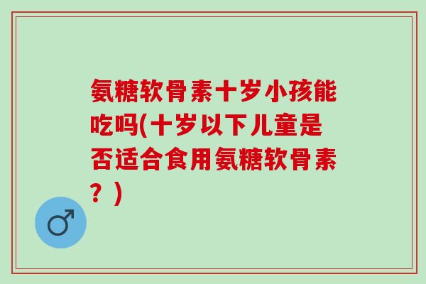 氨糖软骨素十岁小孩能吃吗(十岁以下儿童是否适合食用氨糖软骨素？)