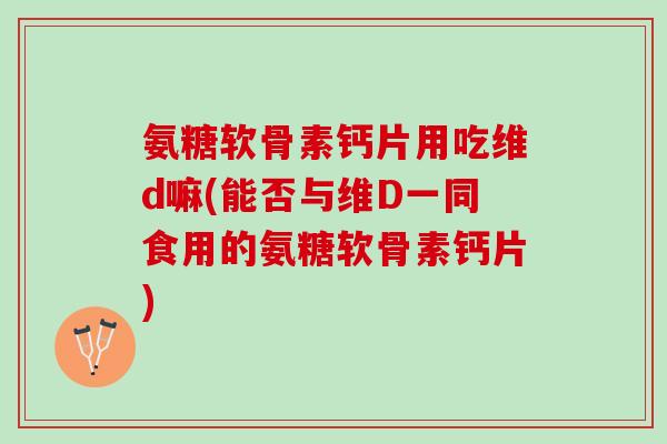 氨糖软骨素钙片用吃维d嘛(能否与维D一同食用的氨糖软骨素钙片)