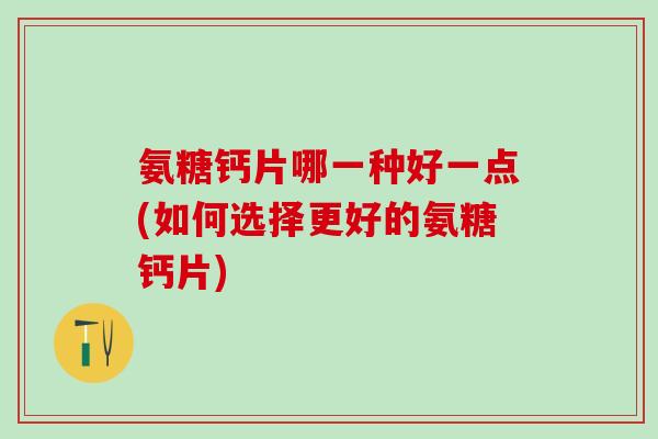 氨糖钙片哪一种好一点(如何选择更好的氨糖钙片)