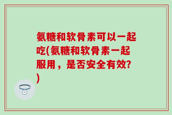 氨糖和软骨素可以一起吃(氨糖和软骨素一起服用，是否安全有效？)