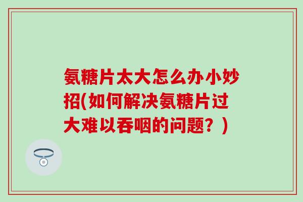 氨糖片太大怎么办小妙招(如何解决氨糖片过大难以吞咽的问题？)