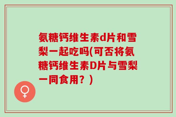 氨糖钙维生素d片和雪梨一起吃吗(可否将氨糖钙维生素D片与雪梨一同食用？)