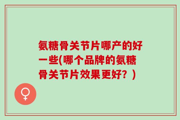 氨糖骨关节片哪产的好一些(哪个品牌的氨糖骨关节片效果更好？)