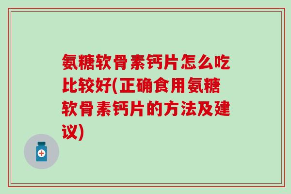 氨糖软骨素钙片怎么吃比较好(正确食用氨糖软骨素钙片的方法及建议)