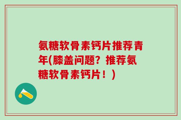 氨糖软骨素钙片推荐青年(膝盖问题？推荐氨糖软骨素钙片！)