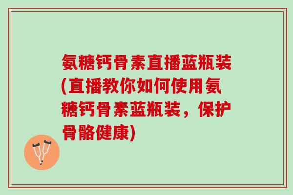 氨糖钙骨素直播蓝瓶装(直播教你如何使用氨糖钙骨素蓝瓶装，保护骨骼健康)