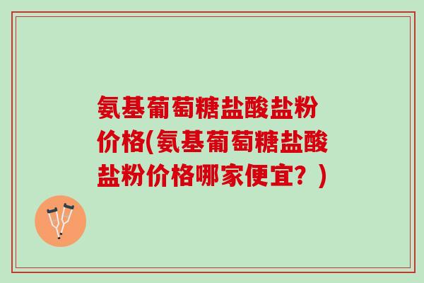 氨基葡萄糖盐酸盐粉 价格(氨基葡萄糖盐酸盐粉价格哪家便宜？)