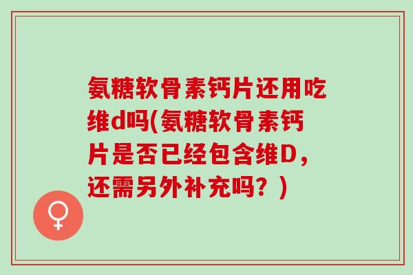 氨糖软骨素钙片还用吃维d吗(氨糖软骨素钙片是否已经包含维D，还需另外补充吗？)