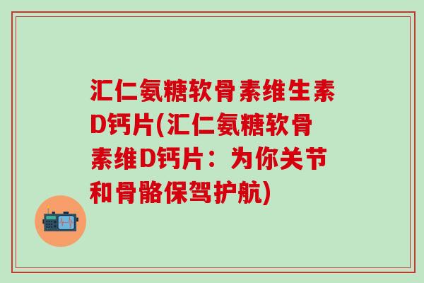 汇仁氨糖软骨素维生素D钙片(汇仁氨糖软骨素维D钙片：为你关节和骨骼保驾护航)