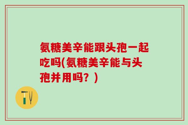 氨糖美辛能跟头孢一起吃吗(氨糖美辛能与头孢并用吗？)