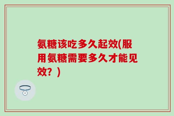 氨糖该吃多久起效(服用氨糖需要多久才能见效？)