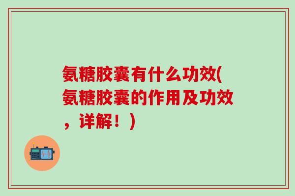 氨糖胶囊有什么功效(氨糖胶囊的作用及功效，详解！)