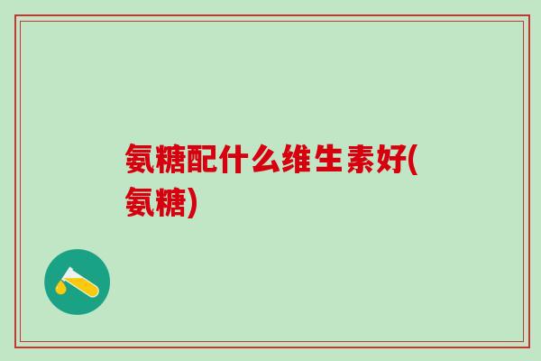 氨糖配什么维生素好(氨糖) 氨糖配什么维生素好(氨糖)