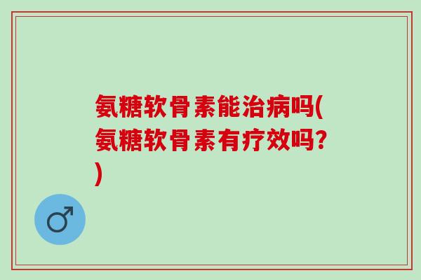 氨糖软骨素能治病吗(氨糖软骨素有疗效吗？)