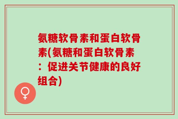 氨糖软骨素和蛋白软骨素(氨糖和蛋白软骨素：促进关节健康的良好组合)