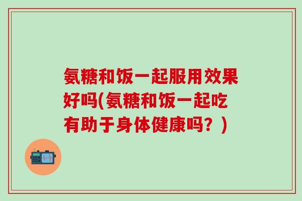 氨糖和饭一起服用效果好吗(氨糖和饭一起吃有助于身体健康吗？)