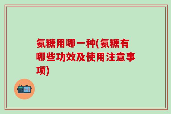 氨糖用哪一种(氨糖有哪些功效及使用注意事项)
