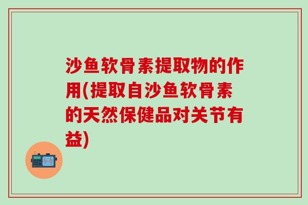 沙鱼软骨素提取物的作用(提取自沙鱼软骨素的天然保健品对关节有益)
