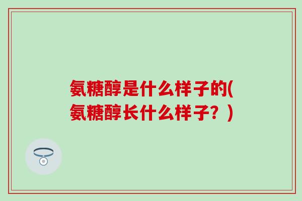 氨糖醇是什么样子的(氨糖醇长什么样子？)