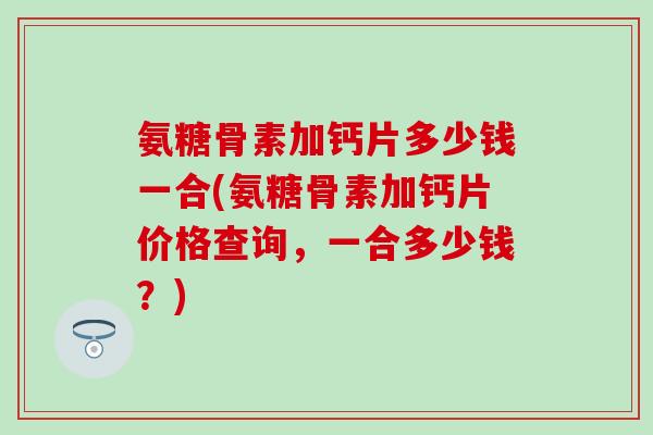 氨糖骨素加钙片多少钱一合(氨糖骨素加钙片价格查询，一合多少钱？)