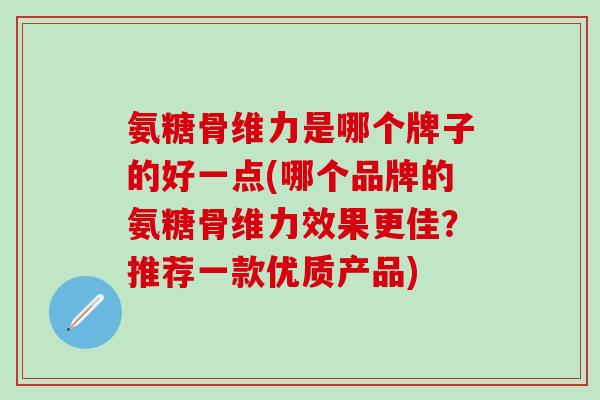 氨糖骨维力是哪个牌子的好一点(哪个品牌的氨糖骨维力效果更佳?推荐一款优质产品) 氨糖骨维力是哪个牌子的好一点(哪个品牌的氨糖骨维力效果更佳?推荐一款优质产品)