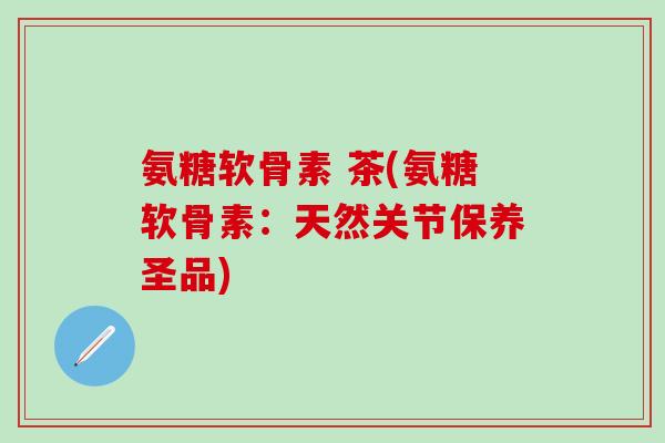 氨糖软骨素 茶(氨糖软骨素：天然关节保养圣品)