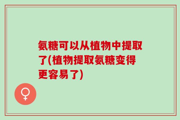 氨糖可以从植物中提取了(植物提取氨糖变得更容易了) 氨糖可以从植物中提取了(植物提取氨糖变得更容易了)