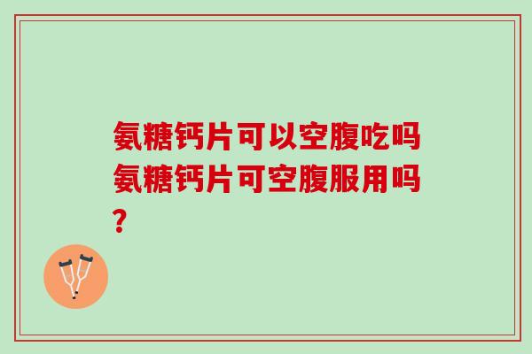 氨糖钙片可以空腹吃吗氨糖钙片可空腹服用吗？