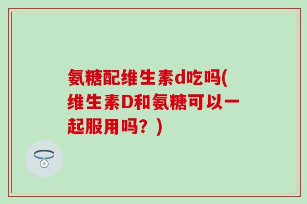 氨糖配维生素d吃吗(维生素D和氨糖可以一起服用吗？)