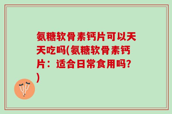 氨糖软骨素钙片可以天天吃吗(氨糖软骨素钙片：适合日常食用吗？)