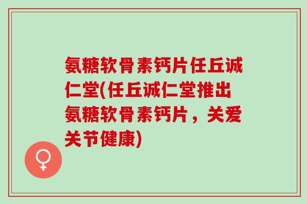 氨糖软骨素钙片任丘诚仁堂(任丘诚仁堂推出氨糖软骨素钙片，关爱关节健康)