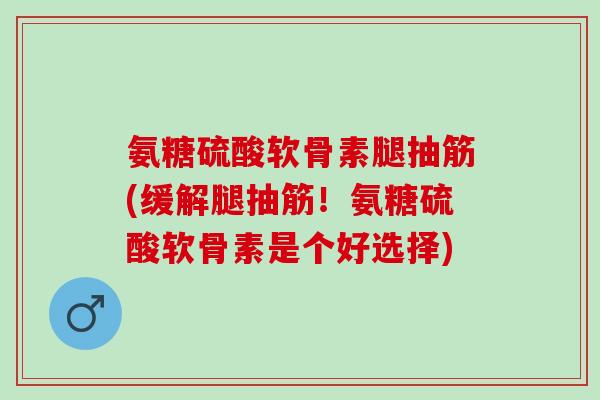 氨糖硫酸软骨素腿抽筋(缓解腿抽筋！氨糖硫酸软骨素是个好选择)