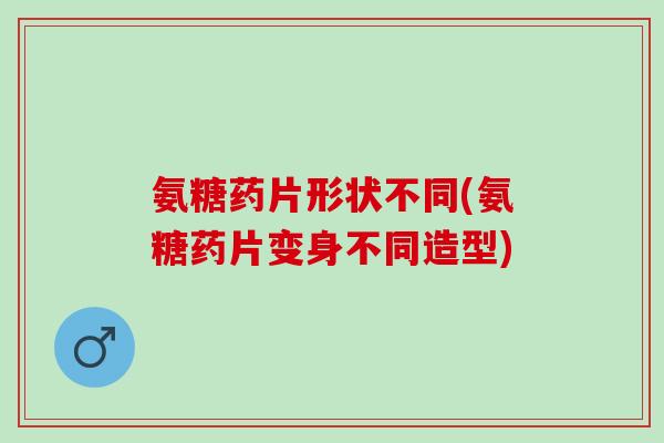 氨糖药片形状不同(氨糖药片变身不同造型)