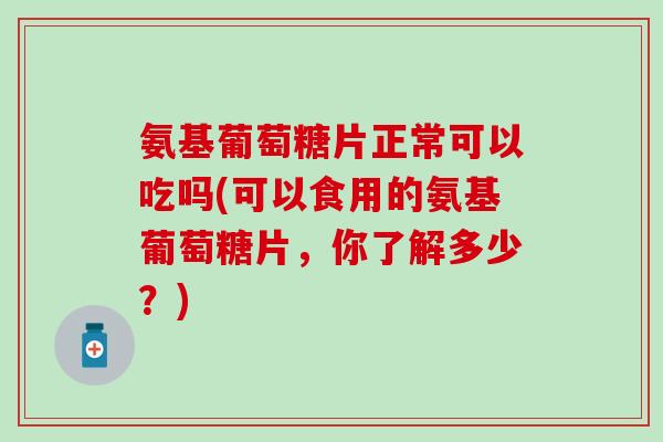 氨基葡萄糖片正常可以吃吗(可以食用的氨基葡萄糖片，你了解多少？)