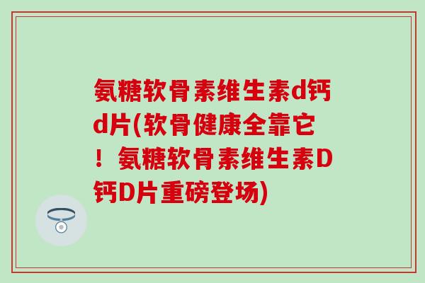 氨糖软骨素维生素d钙d片(软骨健康全靠它！氨糖软骨素维生素D钙D片重磅登场)