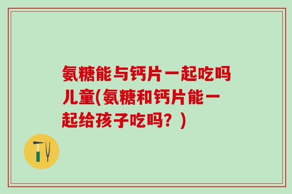 氨糖能与钙片一起吃吗儿童(氨糖和钙片能一起给孩子吃吗？)