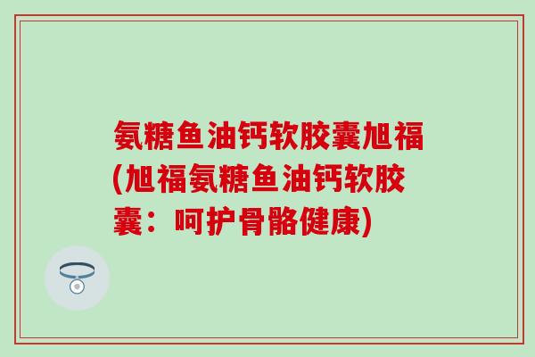 氨糖鱼油钙软胶囊旭福(旭福氨糖鱼油钙软胶囊：呵护骨骼健康)