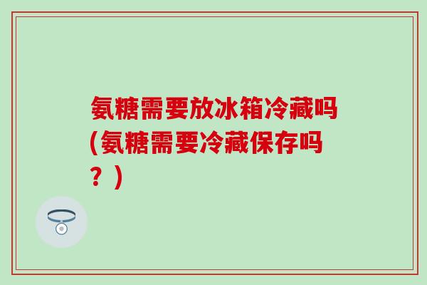 氨糖需要放冰箱冷藏吗(氨糖需要冷藏保存吗？)