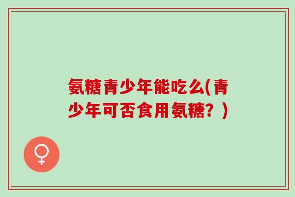氨糖青少年能吃么(青少年可否食用氨糖？)