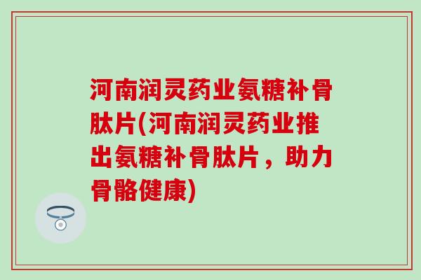 河南润灵药业氨糖补骨肽片(河南润灵药业推出氨糖补骨肽片，助力骨骼健康)