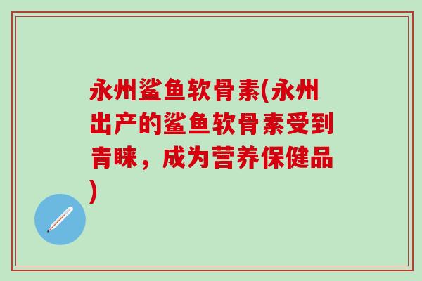 永州鲨鱼软骨素(永州出产的鲨鱼软骨素受到青睐，成为营养保健品)